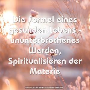 Die Formel eines gesunden Lebens -
ununterbrochenes Werden,
Spiritualisieren der Materie